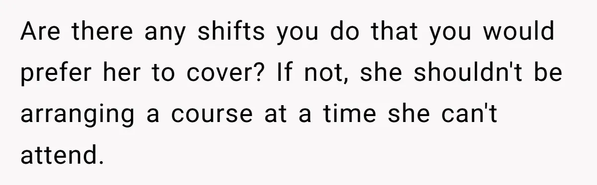 She Covered One Shift for a Coworker, Then Found Herself Scheduled for Five More Without Being Asked Are there any shifts you do that you would prefer her to cover? If not, she shouldn't be arranging a course at a time she can't attend.