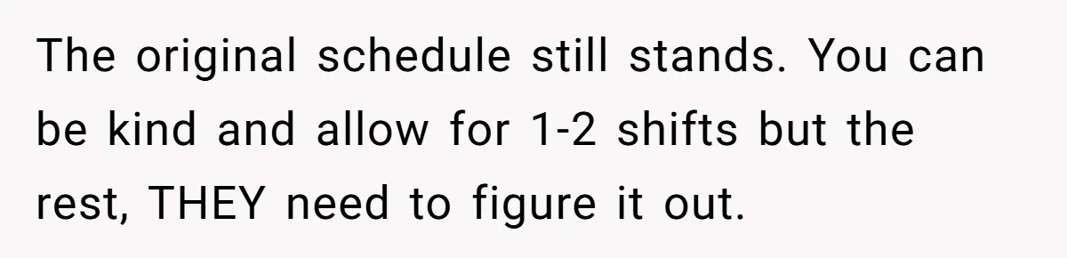 She Covered One Shift for a Coworker, Then Found Herself Scheduled for Five More Without Being Asked The original schedule still stands. You can be kind and allow for 1-2 shifts but the rest, THEY need to figure it out.
