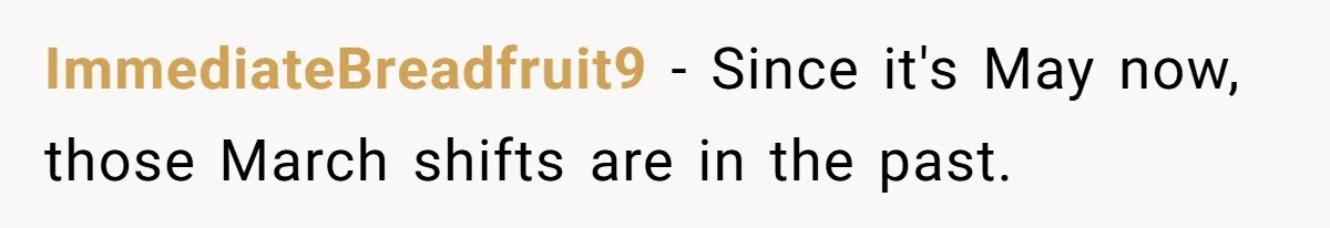 She Covered One Shift for a Coworker, Then Found Herself Scheduled for Five More Without Being Asked ImmediateBreadfruit9 − Since it's May now, those March shifts are in the past.