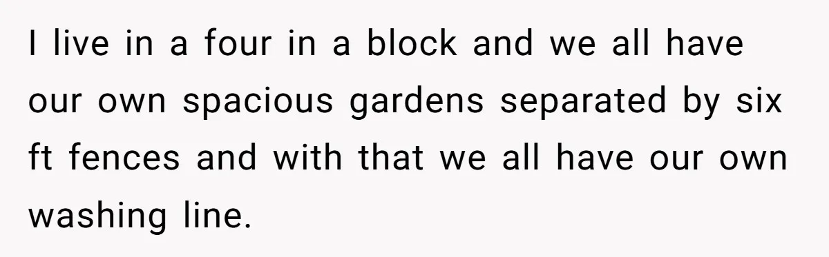 I live in a four in a block and we all have our own spacious gardens separated by six ft fences and with that we all have our own washing...