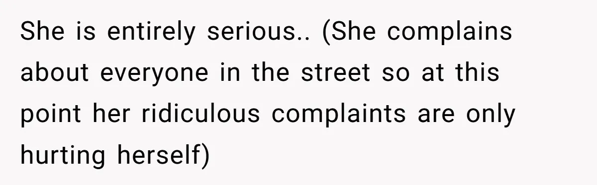 She is entirely serious.. (She complains about everyone in the street so at this point her ridiculous complaints are only hurting herself)