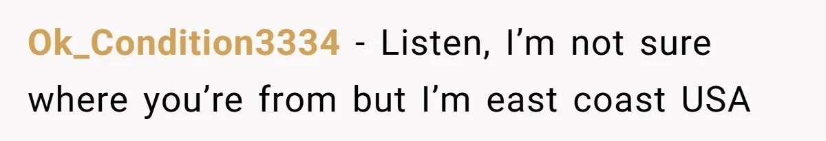 Ok_Condition3334 − Listen, I’m not sure where you’re from but I’m east coast USA