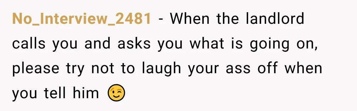 No_Interview_2481 − When the landlord calls you and asks you what is going on, please try not to laugh your ass off when you tell him 😉
