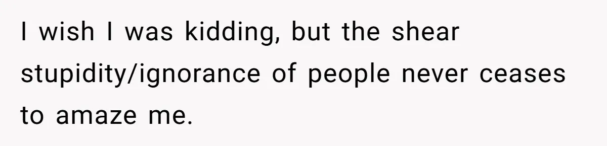 I wish I was kidding, but the shear stupidity/ignorance of people never ceases to amaze me.