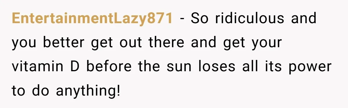 EntertainmentLazy871 − So ridiculous and you better get out there and get your vitamin D before the sun loses all its power to do anything!