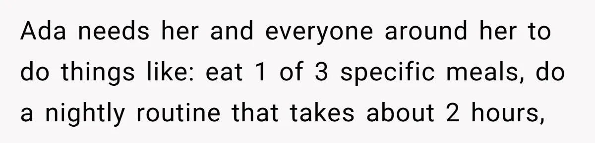 Ada needs her and everyone around her to do things like: eat 1 of 3 specific meals, do a nightly routine that takes about 2 hours,