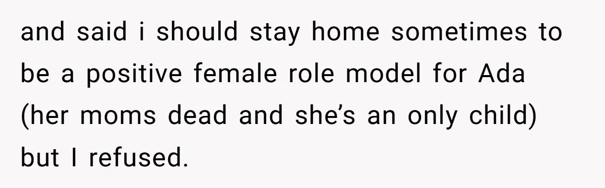 and said i should stay home sometimes to be a positive female role model for Ada (her moms dead and she’s an only child) but I refused.