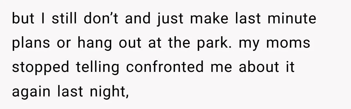 but I still don’t and just make last minute plans or hang out at the park. my moms stopped telling confronted me about it again last night,