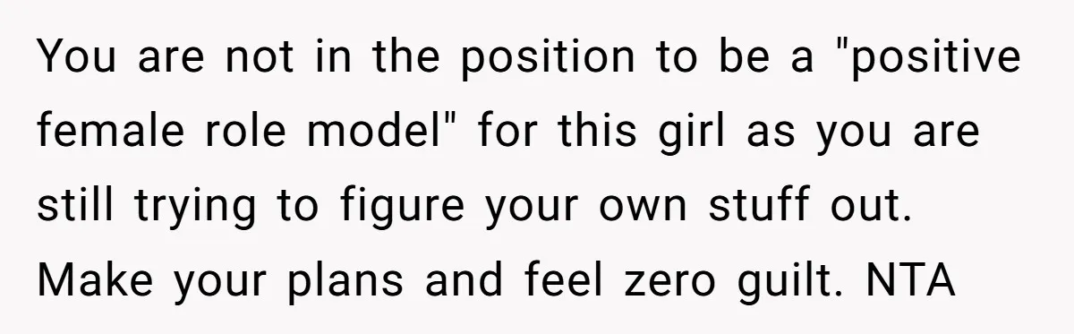 You are not in the position to be a "positive female role model" for this girl as you are still trying to figure your own stuff out. Make your plans...