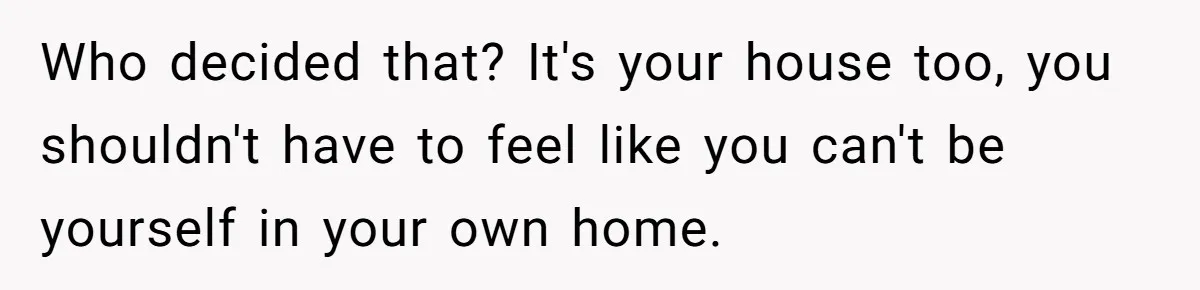 Who decided that? It's your house too, you shouldn't have to feel like you can't be yourself in your own home.