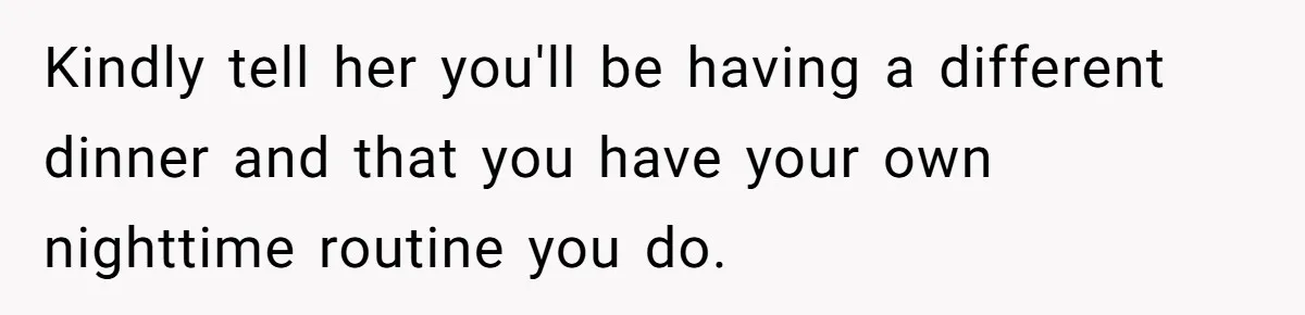 Kindly tell her you'll be having a different dinner and that you have your own nighttime routine you do.