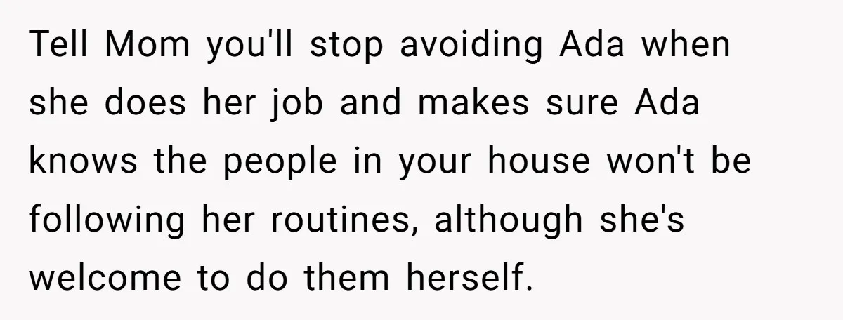 Tell Mom you'll stop avoiding Ada when she does her job and makes sure Ada knows the people in your house won't be following her routines, although she's welcome to...