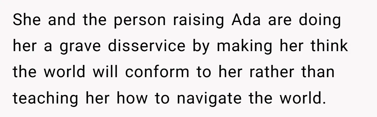 She and the person raising Ada are doing her a grave disservice by making her think the world will conform to her rather than teaching her how to navigate the...