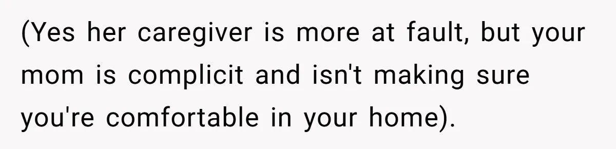 (Yes her caregiver is more at fault, but your mom is complicit and isn't making sure you're comfortable in your home).