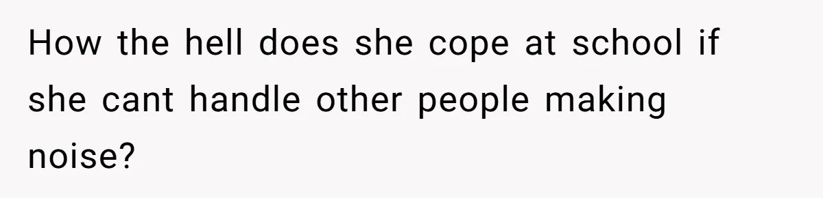 How the hell does she cope at school if she cant handle other people making noise?