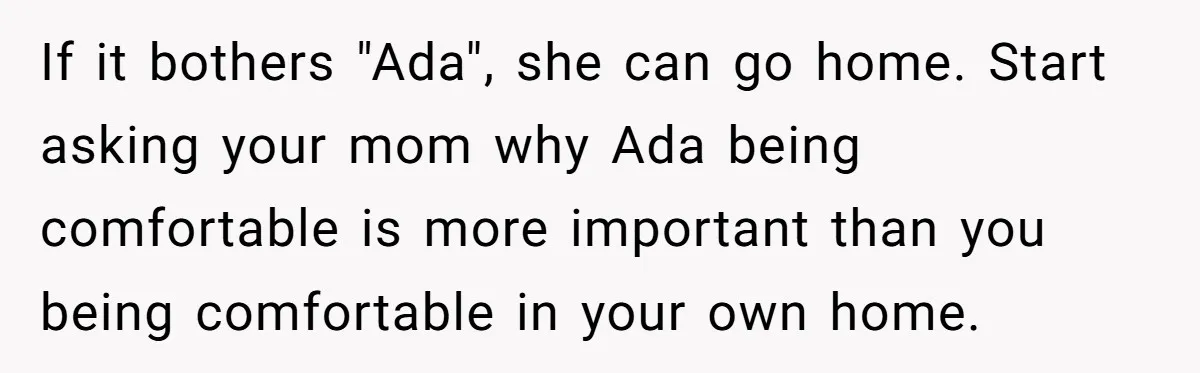 If it bothers "Ada", she can go home. Start asking your mom why Ada being comfortable is more important than you being comfortable in your own home.