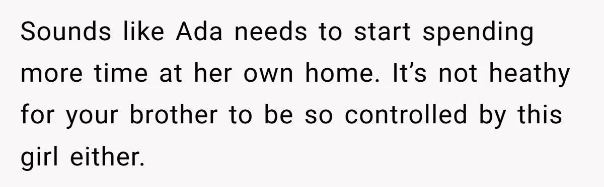 Sounds like Ada needs to start spending more time at her own home. It’s not heathy for your brother to be so controlled by this girl either.