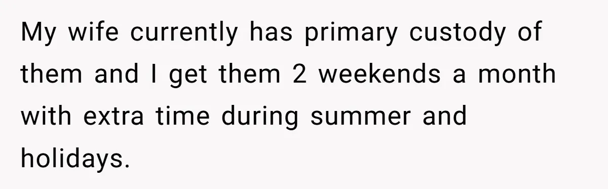 My wife currently has primary custody of them and I get them 2 weekends a month with extra time during summer and holidays.