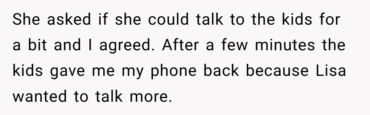 She asked if she could talk to the kids for a bit and I agreed. After a few minutes the kids gave me my phone back because Lisa wanted to...