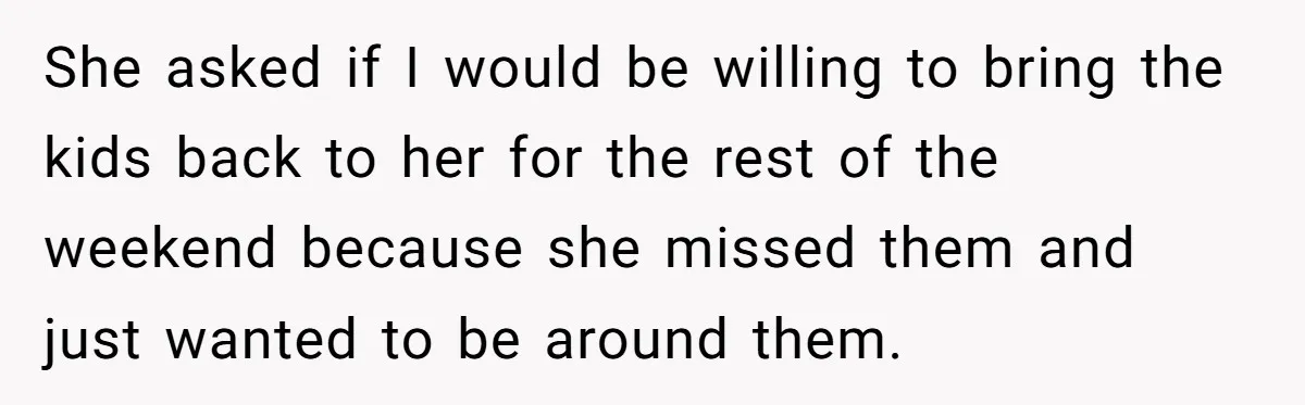 She asked if I would be willing to bring the kids back to her for the rest of the weekend because she missed them and just wanted to be around...