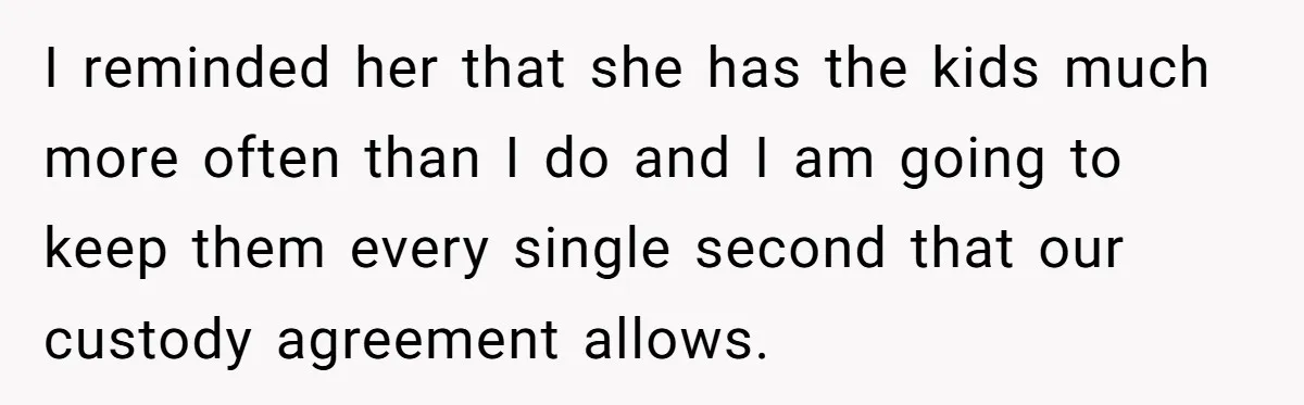 I reminded her that she has the kids much more often than I do and I am going to keep them every single second that our custody agreement allows.
