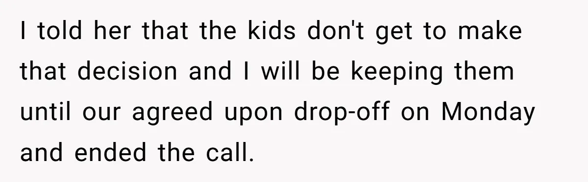 I told her that the kids don't get to make that decision and I will be keeping them until our agreed upon drop-off on Monday and ended the call.