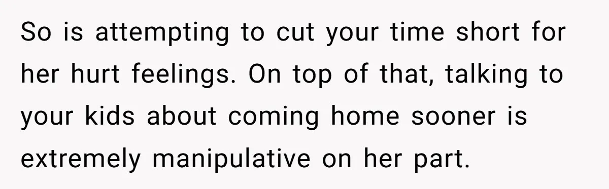 So is attempting to cut your time short for her hurt feelings. On top of that, talking to your kids about coming home sooner is extremely manipulative on her part.