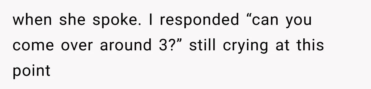 when she spoke. I responded “can you come over around 3?” still crying at this point