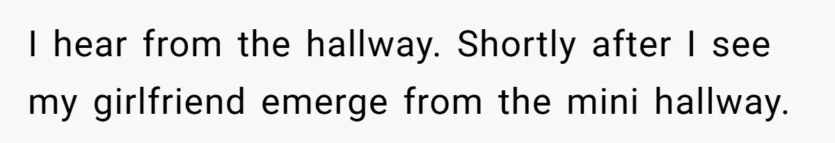 I hear from the hallway. Shortly after I see my girlfriend emerge from the mini hallway.
