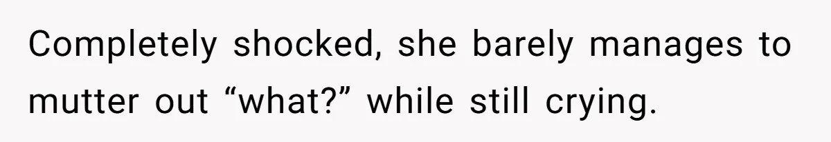 Completely shocked, she barely manages to mutter out “what?” while still crying.
