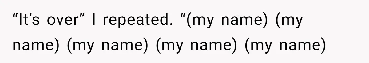 “It’s over” I repeated. “(my name) (my name) (my name) (my name) (my name)