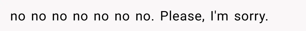 no no no no no no no. Please, I'm sorry.