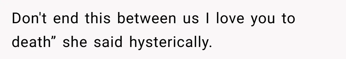 Don't end this between us I love you to death” she said hysterically.