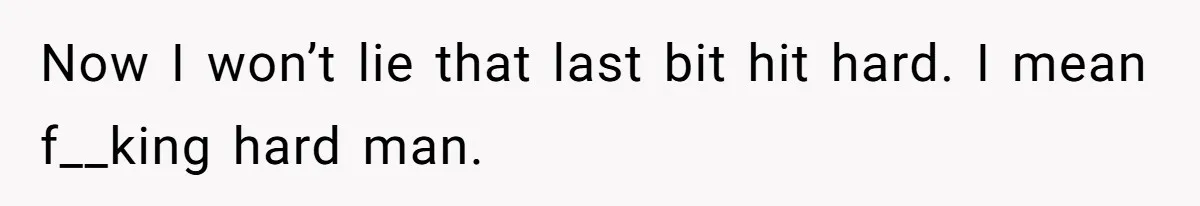 Now I won’t lie that last bit hit hard. I mean f__king hard man.