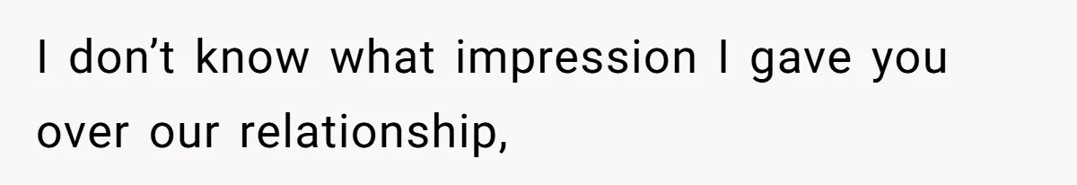 I don’t know what impression I gave you over our relationship,