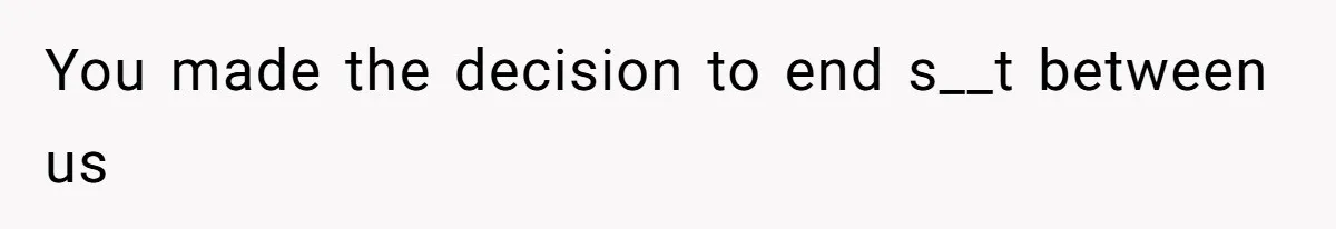 You made the decision to end s__t between us