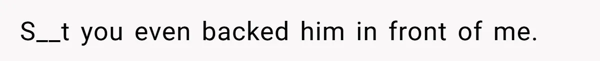 S__t you even backed him in front of me.