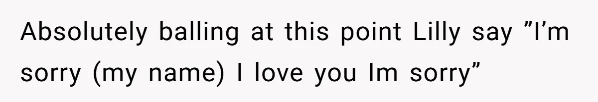 Absolutely balling at this point Lilly say ”I’m sorry (my name) I love you Im sorry”