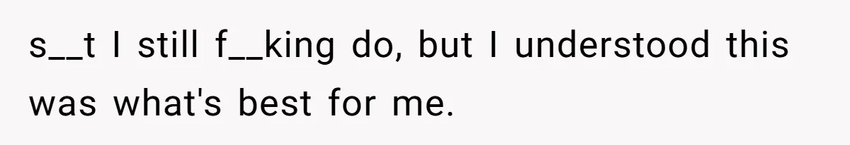 s__t I still f__king do, but I understood this was what's best for me.