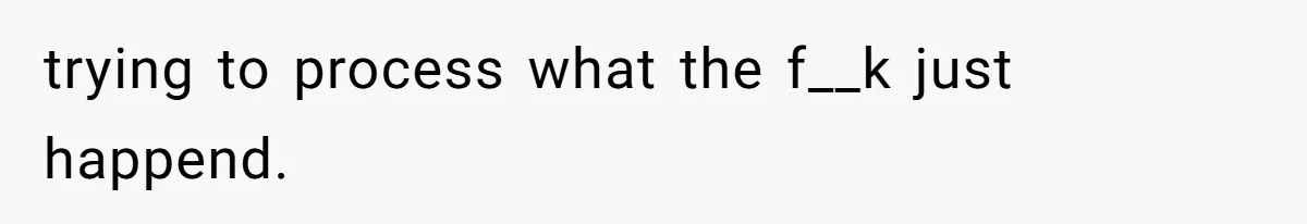 trying to process what the f__k just happend.