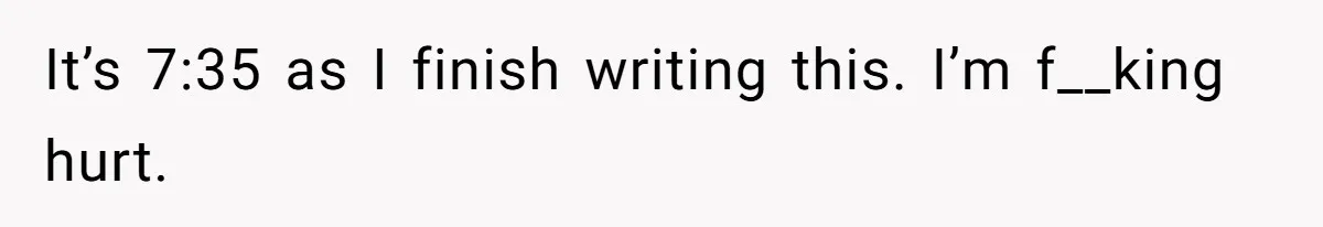 It’s 7:35 as I finish writing this. I’m f__king hurt.