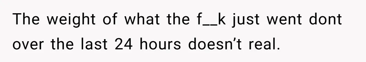 The weight of what the f__k just went dont over the last 24 hours doesn’t real.