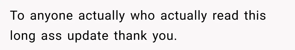 To anyone actually who actually read this long ass update thank you.