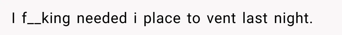 I f__king needed i place to vent last night.