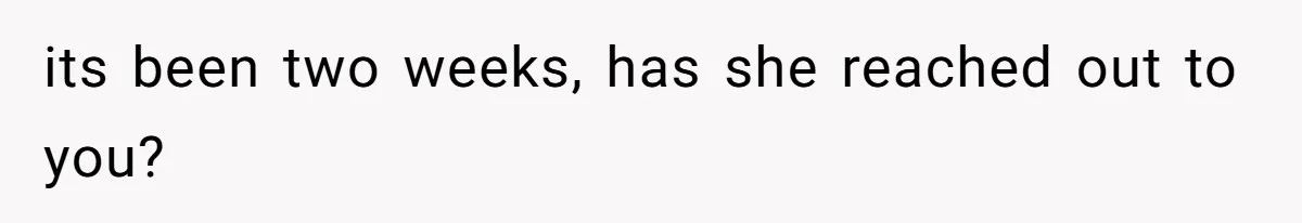 its been two weeks, has she reached out to you?