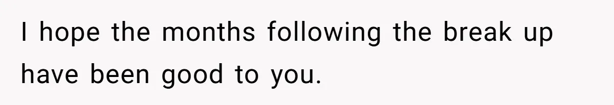 I hope the months following the break up have been good to you.