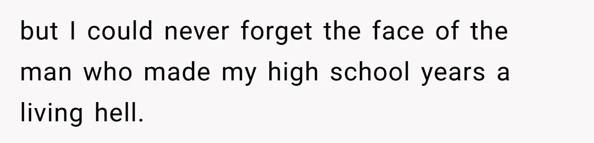 but I could never forget the face of the man who made my high school years a living hell.