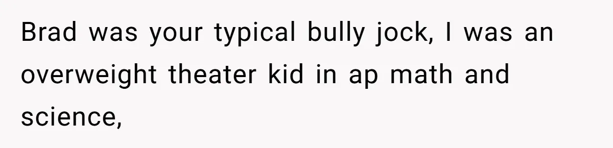Brad was your typical bully jock, I was an overweight theater kid in ap math and science,