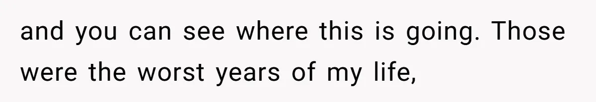 and you can see where this is going. Those were the worst years of my life,