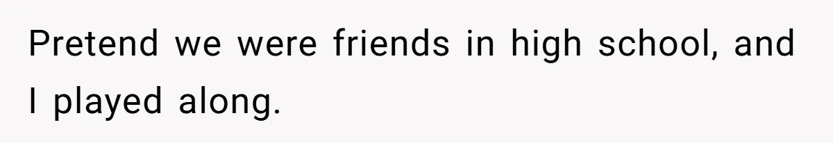 Pretend we were friends in high school, and I played along.